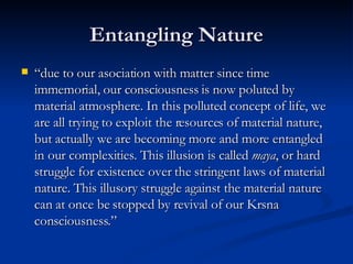 Entangling Nature “ due to our asociation with matter since time immemorial, our consciousness is now poluted by material atmosphere. In this polluted concept of life, we are all trying to exploit the resources of material nature, but actually we are becoming more and more entangled in our complexities. This illusion is called  maya , or hard struggle for existence over the stringent laws of material nature. This illusory struggle against the material nature can at once be stopped by revival of our Krsna consciousness.”  