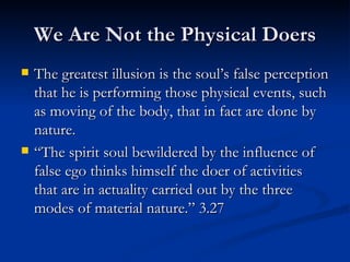 We Are Not the Physical Doers The greatest illusion is the soul’s false perception that he is performing those physical events, such as moving of the body, that in fact are done by nature. “The spirit soul bewildered by the influence of false ego thinks himself the doer of activities that are in actuality carried out by the three modes of material nature.” 3.27 