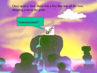 Once upon a  time  there was a boy that was all the time shouting even to the gods. Aaaaaaaaaaaah!! 
