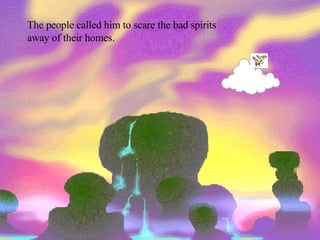 The people called him to scare the bad spirits away of their homes. 