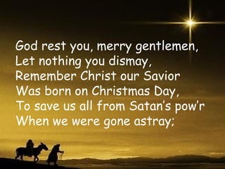 God rest you, merry gentlemen, Let nothing you dismay, Remember Christ our Savior Was born on Christmas Day, To save us all from Satan’s pow’r When we were gone astray; 