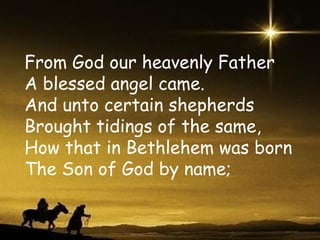 From God our heavenly Father A blessed angel came. And unto certain shepherds Brought tidings of the same, How that in Bethlehem was born The Son of God by name; 