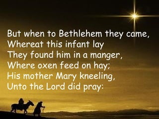 But when to Bethlehem they came, Whereat this infant lay They found him in a manger, Where oxen feed on hay; His mother Mary kneeling, Unto the Lord did pray: 