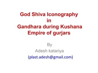 God Shiva Iconography
in
Gandhara during Kushana
Empire of gurjars
By
Adesh katariya
(plast.adesh@gmail.com)
 