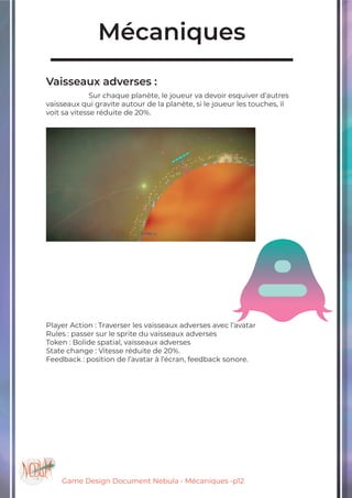 Game Design Document Nebula - Mécaniques -p12
Mécaniques
Vaisseaux adverses :
		Sur chaque planète, le joueur va devoir esquiver d’autres
vaisseaux qui gravite autour de la planète, si le joueur les touches, il
voit sa vitesse réduite de 20%.
Player Action : Traverser les vaisseaux adverses avec l’avatar
Rules : passer sur le sprite du vaisseaux adverses
Token : Bolide spatial, vaisseaux adverses
State change : Vitesse réduite de 20%.
Feedback : position de l’avatar à l’écran, feedback sonore.
 