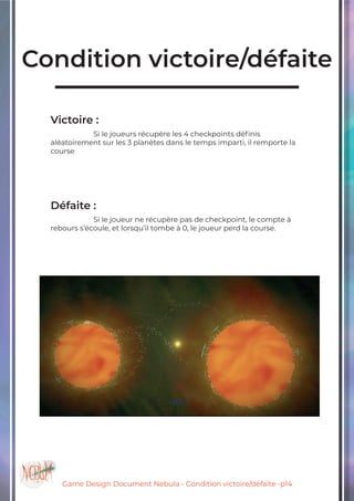 Game Design Document Nebula - Condition victoire/défaite -p14
Condition victoire/défaite
Victoire :
		Si le joueurs récupère les 4 checkpoints définis
aléatoirement sur les 3 planètes dans le temps imparti, il remporte la
course
Défaite :
		Si le joueur ne récupère pas de checkpoint, le compte à
rebours s’écoule, et lorsqu’il tombe à 0, le joueur perd la course.
 