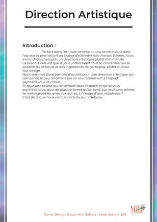 Game Design Document Nebula - Level design -p21
Direction Artistique
Introduction :
		Partant dans l’optique de créer un jeu se déroulant dans
l’espace et permettant au joueur d’atteindre des vitesses élevées, nous
avons choisi d’adopter un direction artistique plutôt minimaliste.
La raison à cela est que le joueur doit avant tout se concentrer sur la
position du véhicule et des ingrédients de gameplay, plutôt que sur
leur design.
Nous sommes donc tombés d’accord pour une direction artistique qui
compense le peu de détails par un environnement à l’aspect
psychédélique et coloré.
Et pour une course qui se déroule dans l’espace et qui se veut
psychédélique, quoi de plus pertinent qu’un fond aux multiples teintes
se mélangeant les unes aux autres, à l’image d’une nébuleuse ?
C’est de là que nous vient le nom du jeu : «Nebula».
 