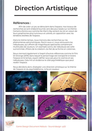 Game Design Document Nebula - Sound design -p22
Direction Artistique
Références :
	 Afin de créer un jeu se déroulant dans l’espace, nos travaux de
recherches se sont d’abord tournés vers des jeux basés sur ce thème.
Certains d’entre eux comme No Man’s Sky sortent du lot en raison de
leurs graphismes plus lumineux et colorés, en opposition avec les
ténèbres étoilées de l’espace.
Dans le même temps, nous menons des recherches sur les
phénomènes astronomiques. Parmi ceux-ci, nous retrouvons les
nébuleuses, qui offrent de magnifiques spectacles comprenant
multitudes de couleurs. Un exemple connu de nébuleuse est celle
surnommée «Piliers de la création» du fait de sa forme en colonnes.
Nous viennent également à l’esprit d’autres références comme le film
Dr.Strange (2016) dans lequel le personnage est transporté à travers
l’espace et le temps, voyant défiler sous ses yeux le cosmos et ses
nébuleuses. Cela mit en évidence le côté psychédélique que peut
revêtir l’espace.
Nous décidons donc d’adopter une direction artistique sur le thème
de l’espace et du psychédélisme, riche en couleur.
		
 