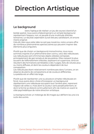 Game Design Document Nebula - Direction artistique -p25
Direction Artistique
Le background
		Dans l’optique de réaliser un jeu de course à bord d’un
bolide spatial, nous avons d’abord pensé à un simple background
représentant l’espace, noir, et peuplé d’une multitude d’étoiles
lointaines. Le résultat cependant aurait été peu satisfaisant, et encore
moins original.
Cela dit, bien que cette idée ne soit pas novatrice, notre univers offre
de nombreux phénomènes spectaculaires qui peuvent inspirer des
éléments plus singuliers.
Plutôt que de choisir un background monochrome, nous nous
sommes inspirés d’un phénomène bien connu, celui des nébuleuses.
Les nébuleuses sont d’immenses objets célestes composés
principalement de gaz ionisés et de poussières. Elles naissent le plus
souvent de l’effondrement d’étoiles, explosant en supernova. Ainsi en
résultent des formations semblables à des nuages, faits de volutes plus
ou moins diffuses, et dont les couleurs dépendent de leur
composition.
Les nébuleuses étant relativement nombreuses dans l’univers, on en
observe de pleins de compositions et de couleurs différentes.
La palette est en effet très large.
Plutôt que de représenter une ou plusieurs simples nébuleuses en
fond, nous avons donc choisi d’incorporer un background
réprésentant une nébuleuse occupant tout l’arrière-plan, reprenant
l’aspect de celles-ci, mais dont la couleur varie perpétuellement, et
dont la forme se distord continuellement afin de mettre en avant le
côté psychédélique de notre direction artistique.
Le background est un mélange de 36 images qui défilent les une à la
suite des autres.
 