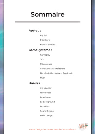 Game Design Document Nebula - Sommaire -p3
Sommaire
	
				Aperçu :
						Équipe
						Intentions
						Fiche d’identité
				GameSysteme :
						Gameplay
						3Cs
						Mécaniques
						Conditions victoire/défaite
						Boucle de Gameplay et Feedback
	
						RGD
				Univers :
						introduction
	
						Références
						Le vaisseau
						Le background
						Le décors
						Sound Design
						Level Design
						
 