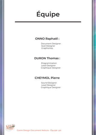 Game Design Document Nebula - Équipe -p4
Équipe
ONNO Raphaël :
	 Document Designer
level Designer
Graphismes
DURON Thomas :
Programmation
Level Designer
Graphique Designer
CHEYMOL Pierre
Sound Designer
Level Designer
Graphique Designer
 