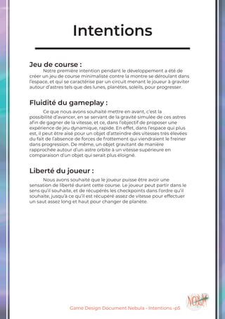 Game Design Document Nebula - Intentions -p5
Intentions
Jeu de course :
	 Notre première intention pendant le développement a été de
créer un jeu de course minimaliste contre la montre se déroulant dans
l’espace, et qui se caractérise par un circuit menant le joueur à graviter
autour d’astres tels que des lunes, planètes, soleils, pour progresser.
Fluidité du gameplay :
	 Ce que nous avons souhaité mettre en avant, c’est la
possibilité d’avancer, en se servant de la gravité simulée de ces astres
afin de gagner de la vitesse, et ce, dans l’objectif de proposer une
expérience de jeu dynamique, rapide. En effet, dans l’espace qui plus
est, il peut être aisé pour un objet d’atteindre des vitesses très élevées
du fait de l’absence de forces de frottement qui viendraient le freiner
dans progression. De même, un objet gravitant de manière
rapprochée autour d’un astre orbite à un vitesse supérieure en
comparaison d’un objet qui serait plus éloigné.
Liberté du joueur :
	 Nous avons souhaité que le joueur puisse être avoir une
sensation de liberté durant cette course. Le joueur peut partir dans le
sens qu’il souhaite, et de récupérés les checkpoints dans l’ordre qu’il
souhaite, jusqu’à ce qu’il est récupéré assez de vitesse pour effectuer
un saut assez long et haut pour changer de planète.
 