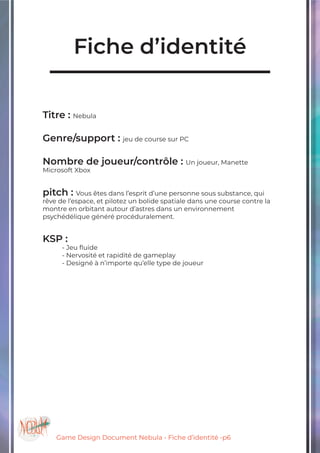 Game Design Document Nebula - Fiche d’identité -p6
Fiche d’identité
Titre : Nebula
Genre/support : jeu de course sur PC
Nombre de joueur/contrôle : Un joueur, Manette
Microsoft Xbox
pitch : Vous êtes dans l’esprit d’une personne sous substance, qui
rêve de l’espace, et pilotez un bolide spatiale dans une course contre la
montre en orbitant autour d’astres dans un environnement
psychédélique généré procéduralement.
KSP :
	 - Jeu fluide
	 - Nervosité et rapidité de gameplay
	 - Designé à n’importe qu’elle type de joueur
 