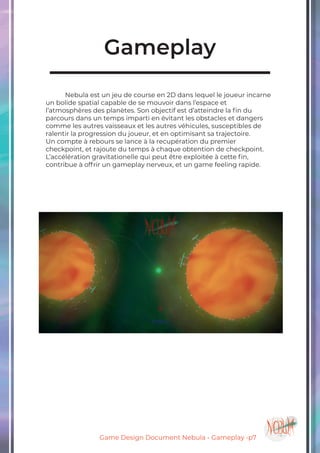 Game Design Document Nebula - Gameplay -p7
Gameplay
	 Nebula est un jeu de course en 2D dans lequel le joueur incarne
un bolide spatial capable de se mouvoir dans l’espace et
l’atmosphères des planètes. Son objectif est d’atteindre la fin du
parcours dans un temps imparti en évitant les obstacles et dangers
comme les autres vaisseaux et les autres véhicules, susceptibles de
ralentir la progression du joueur, et en optimisant sa trajectoire.
Un compte à rebours se lance à la recupération du premier
checkpoint, et rajoute du temps à chaque obtention de checkpoint.
L’accélération gravitationelle qui peut être exploitée à cette fin,
contribue à offrir un gameplay nerveux, et un game feeling rapide.
 