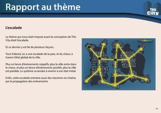 Le thème qui nous était imposé avant la conception de This
City était l’escalade.
Et ce dernier y est lié de plusieurs façons.
Tout d’abord, on a une escalade de la paix, et du chaos, à
travers l’état global de la ville.
Plus on lance d’évènements négatifs, plus la ville entre dans
le chaos, et plus on lance d’évènements positifs, plus la ville
est paisible. Le système va tendre à revenir à son état initial.
Enfin, cette escalade entraîne aussi des réactions en chaîne,
par la propagation des évènements.
Rapport au thème
L’escalade
10
 