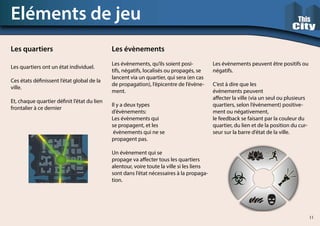Les quartiers ont un état individuel.
Ces états définissent l’état global de la
ville.
Et, chaque quartier définit l’état du lien
frontalier à ce dernier
Eléments de jeu
Les quartiers Les évènements
Les évènements, qu’ils soient posi-
tifs, négatifs, localisés ou propagés, se
lancent via un quartier, qui sera (en cas
de propagation), l’épicentre de l’évène-
ment.
Il y a deux types
d’évènements:
Les évènements qui
se propagent, et les
évènements qui ne se
propagent pas.
Un évènement qui se
propage va affecter tous les quartiers
alentour, voire toute la ville si les liens
sont dans l’état nécessaires à la propaga-
tion.
Les évènements peuvent être positifs ou
négatifs.
C’est à dire que les
évènements peuvent
affecter la ville (via un seul ou plusieurs
quartiers, selon l’évènement) positive-
ment ou négativement,
le feedback se faisant par la couleur du
quartier, du lien et de la position du cur-
seur sur la barre d’état de la ville.
11
 