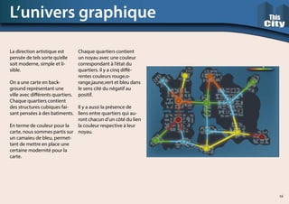 L’univers graphique
La direction artistique est
pensée de tels sorte qu’elle
soit moderne, simple et li-
sible.
On a une carte en back-
ground représentant une
ville avec différents quartiers.
Chaque quartiers contient
des structures cubiques fai-
sant pensées à des batiments.
En terme de couleur pour la
carte, nous sommes partis sur
un camaieu de bleu, permet-
tant de mettre en place une
certaine modernité pour la
carte.
Chaque quartiers contient
un noyau avec une couleur
correspondant à l’état du
quartiers. il y a cinq diffé-
rentes couleurs rouge,o-
range,jaune,vert et bleu dans
le sens cité du négatif au
positif.
Il y a aussi la présence de
liens entre quartiers qui au-
ront chacun d’un côté du lien
la couleur respective à leur
noyau.
16
 