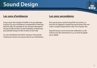 Sound Design
Les sons d’ambiance
Conçus pour être simples à l’oreille, et ne pas déranger
le joueur, les sons d’ambiance correspondent à l’état glo-
bal de la ville. Par exemple, le son sera plus dérangeant
lorsque la ville est dans un état chaotique, et beaucoup
plus paisible lorsque la ville est dans un bon état.
Les sons d’ambiance bouclent, le joueur n’aura jamais
l’impression d’avoir une cassure dans le son d’ambiance.
Les sons secondaires
Pour que le joueur sache lorsqu’il fait une action, un
bruit de clic apparaît à chaque fois que le joueur fait une
action. Lorsqu’il clique dans le vide, il ne se passe rien.
Quand le joueur ouvre la zone de notification, ou dé-
roule la roue des évènements, il y a un bruit de papier
qui se déplie.
17
 