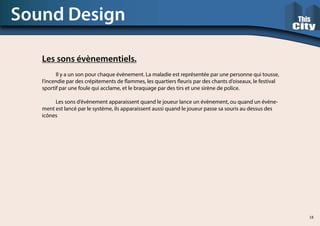 Les sons évènementiels.
	 Il y a un son pour chaque évènement. La maladie est représentée par une personne qui tousse,
l’incendie par des crépitements de flammes, les quartiers fleuris par des chants d’oiseaux, le festival
sportif par une foule qui acclame, et le braquage par des tirs et une sirène de police.
	 Les sons d’évènement apparaissent quand le joueur lance un évènement, ou quand un évène-
ment est lancé par le système, ils apparaissent aussi quand le joueur passe sa souris au dessus des
icônes
Sound Design
18
 