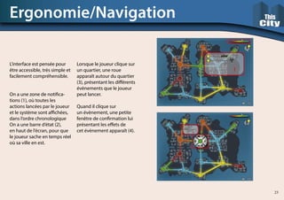 L’interface est pensée pour
être accessible, très simple et
facilement compréhensible.
On a une zone de notifica-
tions (1), où toutes les
actions lancées par le joueur
et le système sont affichées,
dans l’ordre chronologique
On a une barre d’état (2),
en haut de l’écran, pour que
le joueur sache en temps réel
où sa ville en est.
Ergonomie/Navigation
Lorsque le joueur clique sur
un quartier, une roue
apparaît autour du quartier
(3), présentant les différents
évènements que le joueur
peut lancer.
Quand il clique sur
un évènement, une petite
fenêtre de confirmation lui
présentant les effets de
cet évènement apparaît (4).
23
 