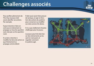 Pour profiter pleinement de
This City, le joueur doit
savoir planifier ses actions.
Par exemple.
Il peut chercher à faire en
sorte qu’un évènement se
propage sur tous les quartiers
sud, mais pas sur les quartiers
nord.
Il va donc chercher à
modifier les liens de sorte à ce
que l’évènement se
propage comme désiré
Challenges associés
Il doit aussi savoir faire preuve
de tactique, et agir en fonc-
tion des actions du système
pour conserver ou modifier
son état comme il le désire.
Il n’y a pas réellement d’autres
challenges pour le joueur.
Le joueur peut très bien lan-
cer des évènements au ha-
sard en s’amusant, et
regarder comment
le système agit.
24
 