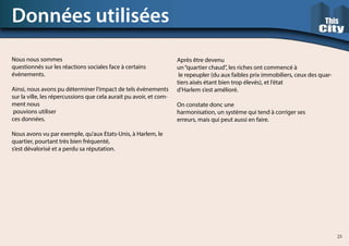 Nous nous sommes
questionnés sur les réactions sociales face à certains
évènements.
Ainsi, nous avons pu déterminer l’impact de tels évènements
sur la ville, les répercussions que cela aurait pu avoir, et com-
ment nous
pouvions utiliser
ces données.
Nous avons vu par exemple, qu’aux Etats-Unis, à Harlem, le
quartier, pourtant très bien fréquenté,
s’est dévalorisé et a perdu sa réputation.
Données utilisées
Après être devenu
un“quartier chaud”, les riches ont commencé à
le repeupler (du aux faibles prix immobiliers, ceux des quar-
tiers aisés étant bien trop élevés), et l’état
d’Harlem s’est amélioré.
On constate donc une
harmonisation, un système qui tend à corriger ses
erreurs, mais qui peut aussi en faire.
25
 