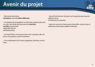 - Des évènements plus
nombreux, avec des effets différents.
- Un système de propagation et d’état des quartiers plus pré-
cis, avec une étude plus poussée des réactions
sociales que peuvent
engendrer tels ou
tels évènements.
- Un mode“libre”, où le joueur peut créer sa propre ville, dis-
poser ses quartiers comme il le désire.
- Une amélioration de l’univers graphique: Interface, anima-
tions.
Avenir du projet
- Ajout d’une fonction de zoom sur le quartier pour pouvoir
observer la vie
à l’intérieur d’un quartier.
- Ajout de raccourcis claviers pour diversifier un peu le jeu et
rendre les actions plus rapides à exécuter.
26
 