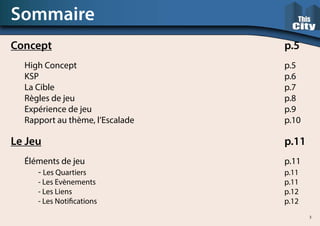 Sommaire
Concept																	p.5
	 High Concept																p.5
	KSP																		p.6
	La Cible																	p.7
	Règles de jeu																p.8
	Expérience de jeu															p.9
	Rapport au thème, l’Escalade											p.10
Le Jeu																		p.11
	 Éléments de jeu															p.11
		- Les Quartiers															p.11
		- Les Evènements														p.11
		- Les Liens																p.12
		- Les Notifications														p.12
3
 