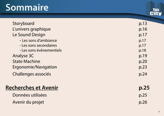 Storyboard															p.13		
	L’univers graphique													p.16
	Le Sound Design														p.17
		- Les sons d’ambiance												p.17
		- Les sons secondaires												p.17
		- Les sons évènementiels											p.18
	Analyse 3C															p.19
	State Machine															p.20
	Ergonomie/Navigation												p.23
	Challenges associés													p.24
Recherches et Avenir												p.25
	 Données utilisées														p.25
	Avenir du projet														p.26
Sommaire
4
 