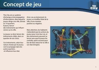 This City est un système
d’échange et de propagation
d’informations, dans lequel le
joueur dirige une ville, divisée
en 14 quartiers.
Il peut y lancer
des évènements qui influen-
cerons sur la ville.
Le joueur va donc lancer des
évènements ciblés, dans un
quartier de son choix.
Ces évènements, selon leur
nature choisie par le joueur,
vont se propager dans les
autres quartiers,
et influencer leur état.
Ainsi, via un évènement, le
joueur va modifier l’état de la
ville, d’une manière
positive ou négative.
Mais attention, les habitants
n’attendent pas les actions du
joueur pour vivre leur vie, et
des évènements peuvent se
lancer sans que le joueur les
contrôle, ayant souvent pour
but de faire retourner la ville à
son état d’origine.
Concept de jeu
5
 