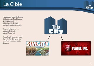 Les joueurs potentiellement
intéressés par This City sont
principalement
des amateurs de jeux
de gestion, et de stratégie.
Ils peuvent y retrouver
des airs de SimCity,
ou de Plague Inc.
Toutefois, le caractère assez
libre de This City peut atti-
rer d’autres catégories de
joueurs.
La Cible
7
 