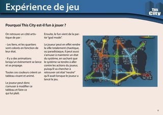 On retrouve un côté artis-
tique de par :
- Les liens, et les quartiers
sont colorés en fonction de
leur état.
- Il y a des animations
lorsqu’un évènement se lance
et se propage.
Toutes ces couleurs créent un
tableau vivant et animé.
Le joueur peut donc
s’amuser à modifier ce
tableau et faire ce
qui lui plaît.
Expérience de jeu
Pourquoi This City est-il fun à jouer ?
Ensuite, le fun vient de la par-
tie“god mode”.
Le joueur peut en effet rendre
la ville totalement chaotique,
ou paradisiaque, il peut aussi
s’amuser à maintenir un état
du système, en sachant que
le système va tendre à aller
contre les actions du joueur,
puisqu’il va chercher à
retrouver cet état“neutre”
qu’il avait lorsque le joueur a
lancé le jeu.
9
 