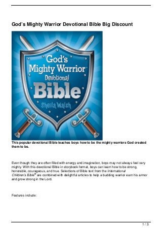 God’s Mighty Warrior Devotional Bible Big Discount




This popular devotional Bible teaches boys how to be the mighty warriors God created
them to be.



Even though they are often filled with energy and imagination, boys may not always feel very
mighty. With this devotional Bible in storybook format, boys can learn how to be strong,
honorable, courageous, and true. Selections of Bible text from the International
Children’s Bible® are combined with delightful articles to help a budding warrior earn his armor
and grow strong in the Lord.




Features include:




                                                                                            1/3
 