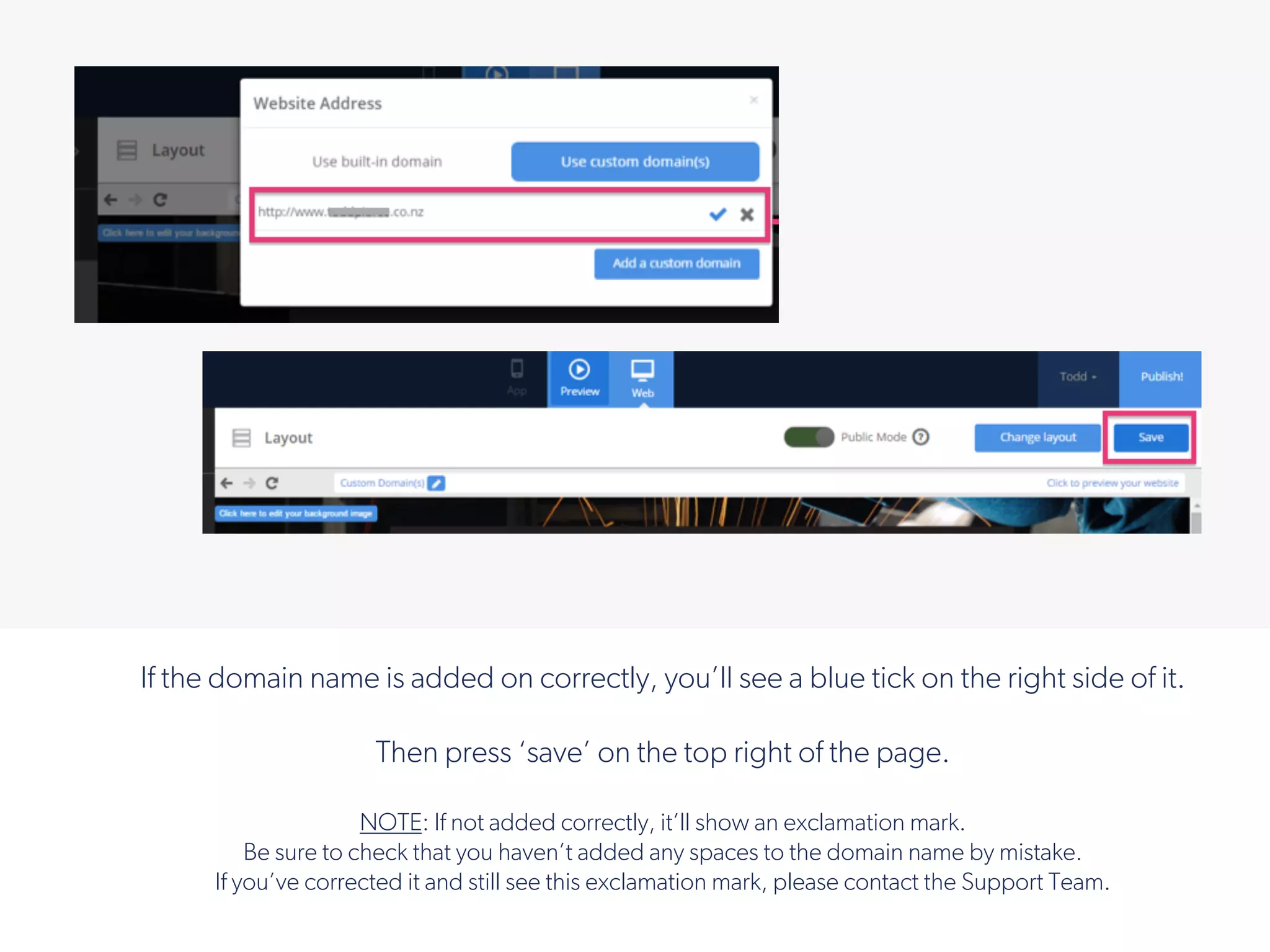 If the domain name is added on correctly, you’ll see a blue tick on the right side of it.
Then press ‘save’ on the top right of the page.
NOTE: If not added correctly, it’ll show an exclamation mark.
Be sure to check that you haven’t added any spaces to the domain name by mistake.
If you’ve corrected it and still see this exclamation mark, please contact the Support Team.
!
 