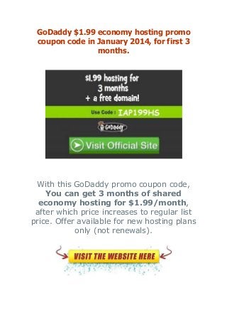 GoDaddy $1.99 economy hosting promo
coupon code in January 2014, for first 3
months.

With this GoDaddy promo coupon code,
You can get 3 months of shared
economy hosting for $1.99/month,
after which price increases to regular list
price. Offer available for new hosting plans
only (not renewals).

 