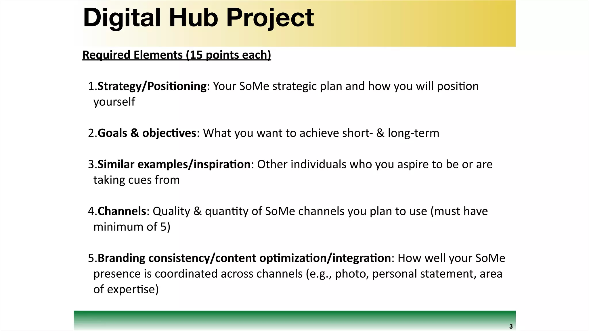 Digital Hub Project
Required	
  Elements	
  (15	
  points	
  each)	
  
!

1.Strategy/Posi=oning:	
  Your	
  SoMe	
  strategic	
  plan	
  and	
  how	
  you	
  will	
  posi9on	
  
yourself	
  
!

2.Goals	
  &	
  objec=ves:	
  What	
  you	
  want	
  to	
  achieve	
  short-­‐	
  &	
  long-­‐term	
  
!

3.Similar	
  examples/inspira=on:	
  Other	
  individuals	
  who	
  you	
  aspire	
  to	
  be	
  or	
  are	
  
taking	
  cues	
  from	
  
!

4.Channels:	
  Quality	
  &	
  quan9ty	
  of	
  SoMe	
  channels	
  you	
  plan	
  to	
  use	
  (must	
  have	
  
minimum	
  of	
  5)	
  
!

5.Branding	
  consistency/content	
  op=miza=on/integra=on:	
  How	
  well	
  your	
  SoMe	
  
presence	
  is	
  coordinated	
  across	
  channels	
  (e.g.,	
  photo,	
  personal	
  statement,	
  area	
  
of	
  exper9se)
3

 