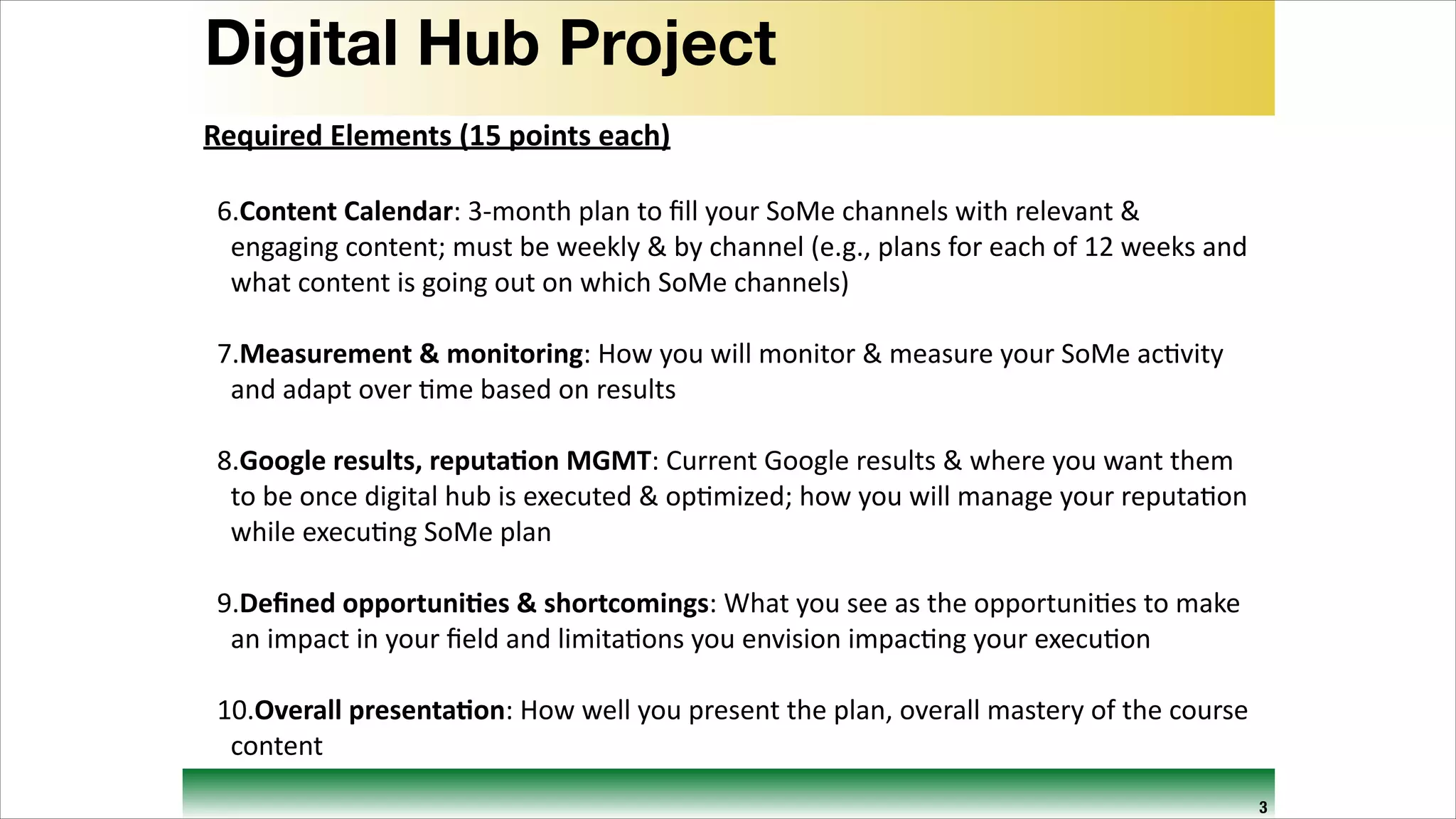 Digital Hub Project
Required	
  Elements	
  (15	
  points	
  each)	
  
!

6.Content	
  Calendar:	
  3-­‐month	
  plan	
  to	
  ﬁll	
  your	
  SoMe	
  channels	
  with	
  relevant	
  &	
  
engaging	
  content;	
  must	
  be	
  weekly	
  &	
  by	
  channel	
  (e.g.,	
  plans	
  for	
  each	
  of	
  12	
  weeks	
  and	
  
what	
  content	
  is	
  going	
  out	
  on	
  which	
  SoMe	
  channels)	
  
!

7.Measurement	
  &	
  monitoring:	
  How	
  you	
  will	
  monitor	
  &	
  measure	
  your	
  SoMe	
  ac9vity	
  
and	
  adapt	
  over	
  9me	
  based	
  on	
  results	
  
!

8.Google	
  results,	
  reputa=on	
  MGMT:	
  Current	
  Google	
  results	
  &	
  where	
  you	
  want	
  them	
  
to	
  be	
  once	
  digital	
  hub	
  is	
  executed	
  &	
  op9mized;	
  how	
  you	
  will	
  manage	
  your	
  reputa9on	
  
while	
  execu9ng	
  SoMe	
  plan	
  
!

9.Deﬁned	
  opportuni=es	
  &	
  shortcomings:	
  What	
  you	
  see	
  as	
  the	
  opportuni9es	
  to	
  make	
  
an	
  impact	
  in	
  your	
  ﬁeld	
  and	
  limita9ons	
  you	
  envision	
  impac9ng	
  your	
  execu9on	
  
!

10.Overall	
  presenta=on:	
  How	
  well	
  you	
  present	
  the	
  plan,	
  overall	
  mastery	
  of	
  the	
  course	
  
content
3

 