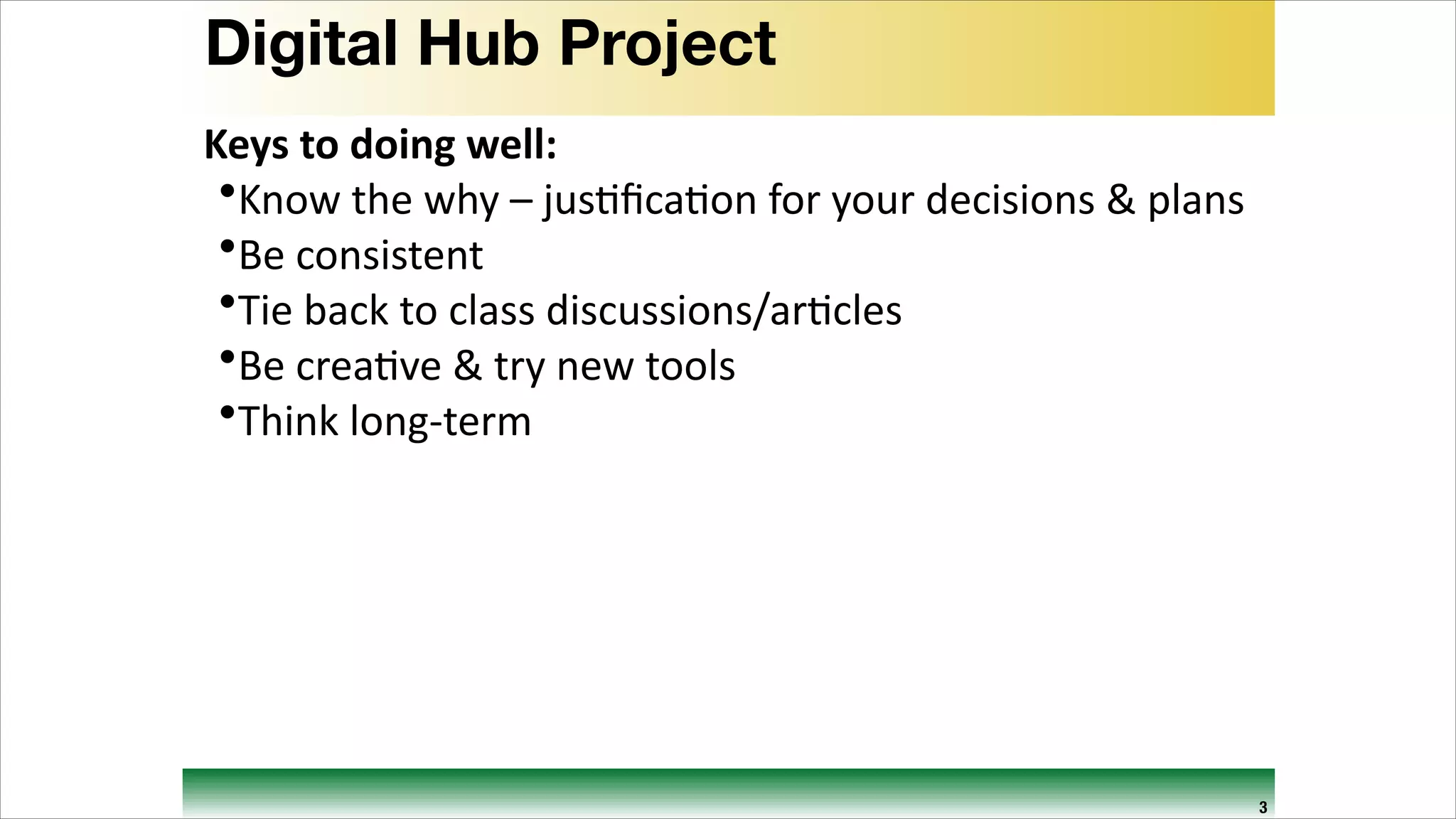 Digital Hub Project
Keys	
  to	
  doing	
  well:	
  
•Know	
  the	
  why	
  –	
  jus9ﬁca9on	
  for	
  your	
  decisions	
  &	
  plans	
  
•Be	
  consistent	
  
•Tie	
  back	
  to	
  class	
  discussions/ar9cles	
  
•Be	
  crea9ve	
  &	
  try	
  new	
  tools	
  
•Think	
  long-­‐term

3

 