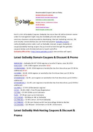 Recommonded Coupon Codes on Today
GoDaddy $5.99/year SSL Certificates
GoDaddy 50% OFF New Web Hosting Coupon
$5.99 Domain transfers Coupon Codes
GoDaddy 1 Domain + 1 Website Just $12/year
$30 OFF WP Robot
50% OFF HawkHost Coupon
30% OFF Hostgator until May 15th
Here’s a list of Godaddy Coupons.Godaddy has more than 40 million domain names
under its management right now,also Godaddy provide web hosting
services,e-business solutions,website developing, Internet marketing services, SSL
and security services.Below you can find most popular Godaddy coupon
codes,Godaddy promo codes such as Godaddy renewal coupon,Godaddy ssl
coupon,Godaddy hosting coupon.You just need to look through the godaddy
coupons below and click desired one to launch and offer.
GoDaddy Offical Site: http://www.godaddy.com/(a new window will open)
Latest GoDaddy Domain Coupons & Discount & Promo
SM99COM – GoDaddy $0.99*.COM register or tansfer!! Expires June 30,2013
HINCH199 – 1.99 .COM register or tansfer NEW!
CJCRMN249M – $2.49 .COM register or tansfer(for the first three then just $7.99 for
additional) NEW!
CJC249M – $2.49 .COM register or tansfer(for the first three then just $7.99 for
additional) NEW!
GTNGMICA50 – $2.95 .com register or tansfer(for the first three then just $7.99 for
additional)
GTNGGROW12 – $2.95 .com register or tansfer(for the first three then just $7.99 for
additional)
CJC799T1 – $7.99 .COMs domain register
CJC5A – $5.00 .COM + Free Private Registration
CJC599V – $5.99 .COMs up to 5 domains
FUN3 – $7.49 per year up to 3 domains
CJC1199ME – $9.99/year .ME at GoDaddy
CJC799CCB1 – $7.99 .Com or .CO from GoDaddy
CJC799B032 – $7.99.com Domain with Free InstantPage Website Builder
CJCCADOM2 – $12.99/year .CA Domains or $3.99 .US Domains
Latest GoDaddy Web Hosting Coupons & Discount &
Promo
 