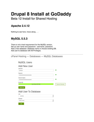Drupal 8 Install at GoDaddy
Beta 12 Install for Shared Hosting
Apache 2.4.12
Nothing to see here, move along . . .
MySQL 5.5.3
There is not a hard requirement for the MySQL version.
Set up user name and password: username, password.
Add a new database: database name or choose existing DB.
Add user to database with All Privileges.
cPanel Hosting — Databases — MySQL Databases
 
