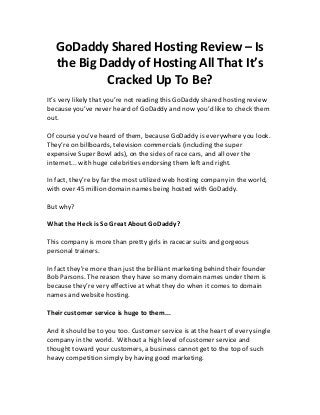 GoDaddy Shared Hosting Review – Is
the Big Daddy of Hosting All That It’s
Cracked Up To Be?
It’s very likely that you’re not reading this GoDaddy shared hosting review
because you’ve never heard of GoDaddy and now you’d like to check them
out.
Of course you’ve heard of them, because GoDaddy is everywhere you look.
They’re on billboards, television commercials (including the super
expensive Super Bowl ads), on the sides of race cars, and all over the
internet... with huge celebrities endorsing them left and right.
In fact, they’re by far the most utilized web hosting company in the world,
with over 45 million domain names being hosted with GoDaddy.
But why?
What the Heck is So Great About GoDaddy?
This company is more than pretty girls in racecar suits and gorgeous
personal trainers.
In fact they’re more than just the brilliant marketing behind their founder
Bob Parsons. The reason they have so many domain names under them is
because they’re very effective at what they do when it comes to domain
names and website hosting.
Their customer service is huge to them...
And it should be to you too. Customer service is at the heart of every single
company in the world. Without a high level of customer service and
thought toward your customers, a business cannot get to the top of such
heavy competition simply by having good marketing.
 