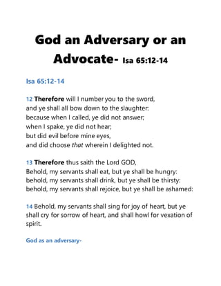 God an Adversary or an
Advocate- Isa 65:12-14
Isa 65:12-14
12 Therefore will I number you to the sword,
and ye shall all bow down to the slaughter:
because when I called, ye did not answer;
when I spake, ye did not hear;
but did evil before mine eyes,
and did choose that wherein I delighted not.
13 Therefore thus saith the Lord GOD,
Behold, my servants shall eat, but ye shall be hungry:
behold, my servants shall drink, but ye shall be thirsty:
behold, my servants shall rejoice, but ye shall be ashamed:
14 Behold, my servants shall sing for joy of heart, but ye
shall cry for sorrow of heart, and shall howl for vexation of
spirit.
God as an adversary-
 