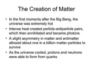 The Creation of Matter
• In the first moments after the Big Bang, the
universe was extremely hot
• Intense heat created particle-antiparticle pairs,
which then annihilated and became photons
• A slight asymmetry in matter and antimatter
allowed about one in a billion matter particles to
survive
• As the universe cooled, protons and neutrons
were able to form from quarks
 