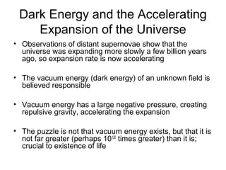Dark Energy and the Accelerating
Expansion of the Universe
• Observations of distant supernovae show that the
universe was expanding more slowly a few billion years
ago, so expansion rate is now accelerating
• The vacuum energy (dark energy) of an unknown field is
believed responsible
• Vacuum energy has a large negative pressure, creating
repulsive gravity, accelerating the expansion
• The puzzle is not that vacuum energy exists, but that it is
not far greater (perhaps 10120
times greater) than it is;
crucial to existence of life
 