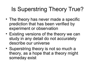 Is Superstring Theory True?
• The theory has never made a specific
prediction that has been verified by
experiment or observation
• Existing versions of the theory we can
study in any detail do not accurately
describe our universe
• Superstring theory is not so much a
theory, as a hope that a theory might
someday exist
 