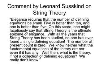 Comment by Leonard Susskind on
String Theory
“Elegance requires that the number of defining
equations be small. Five is better than ten, and
one is better than five. On this score, one might
facetiously say that String Theory is the ultimate
epitome of elegance. With all the years that
String Theory has been studied, no one has ever
found a single defining equation! The number at
present count is zero. We know neither what the
fundamental equations of the theory are nor
even if it has any. Well then, what is the theory,
if not a collection of defining equations? We
really don’t know.”
 