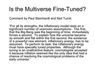 Is the Multiverse Fine-Tuned?
Comment by Paul Steinhardt and Neil Turok:
“For all its strengths, the inflationary model rests on a
significant number of unproven assumptions. The first,
that the Big Bang was the beginning of time, immediately
forces a second. To explain how the universe became
so smooth and flat within the first second, the existence
of a powerful new element, inflationary energy, has to be
assumed. To perform its task, the inflationary energy
must have specially tuned properties. Although the
tuning is an unattractive feature, cosmologists accepted
it because inflation seemed like the only idea that had a
chance of resolving the cosmological problems of the
early universe.”
 