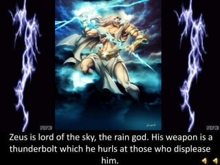 Zeus is lord of the sky, the rain god. His weapon is a
thunderbolt which he hurls at those who displease
him.
 