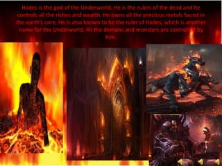 Hades is the god of the Underworld. He is the rulers of the dead and he
controls all the riches and wealth. He owns all the precious metals found in
the earth’s core. He is also known to be the ruler of Hades, which is another
name for the Underworld. All the demons and monsters are controlled by
him.
 