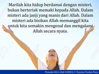 Marilah kita hidup berdamai dengan misteri,
bukan berteriak memaki kepada Allah. Dalam
misteri ada janji yang manis dari Allah. Dalam
misteri ada bisikan Allah memanggil kita
untuk kita semakin mengenal dan mengalami
Allah secara nyata.
Pemuda GKAAbdi SABDA © Yeremia Yordan Putra
 
